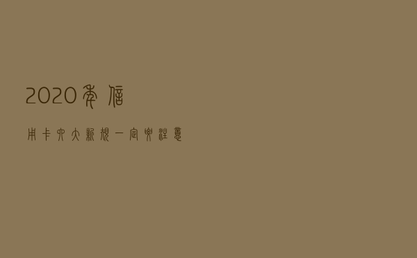 2020年信用卡六大新规一定要注意！