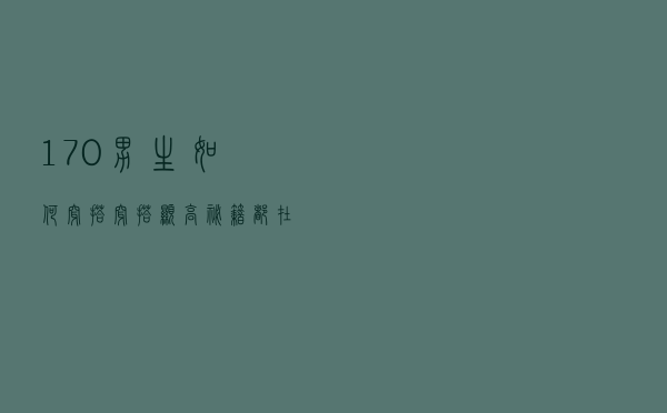 170男生如何穿搭，穿搭显高秘籍都在这里了，快来学习吧