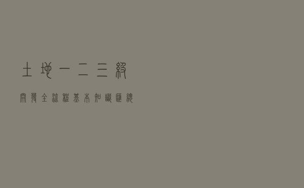 土地一二三级开发全流程基本知识汇总
