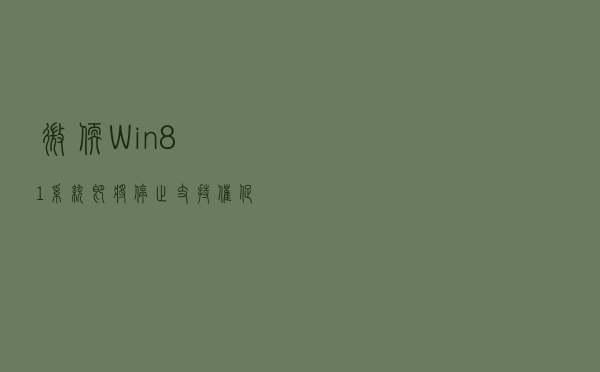微软：Win8.1系统即将停止支持 催促更换Windows 10/11设备