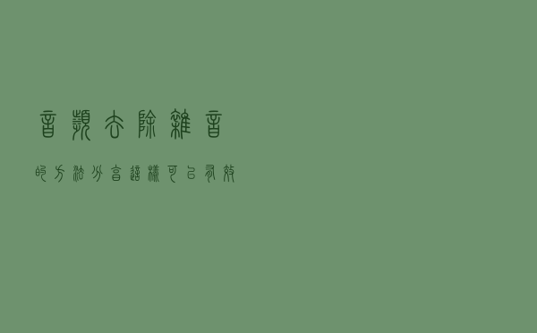 音频去除杂音的方法分享，这样可以有效去除杂音！