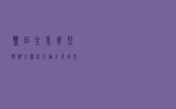 丰田全系车型报价全图_比亚迪全系车型报价大全