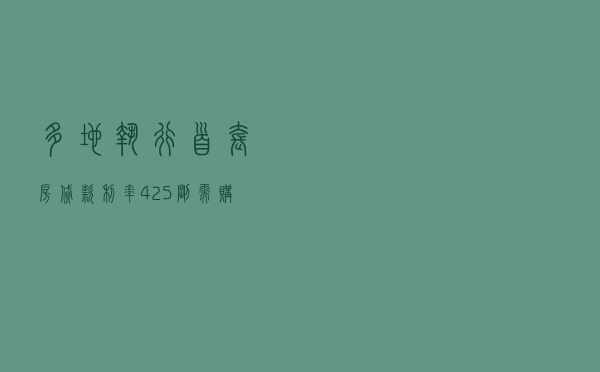 多地执行首套房贷款利率4.25%，刚需购房成本降至近十年低点