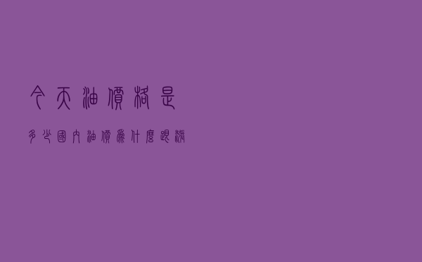 今天油价格是多少_国内油价为什么跟涨不跟跌