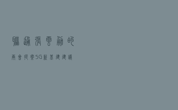 联通张云勇的两会提案：5G新基建建议