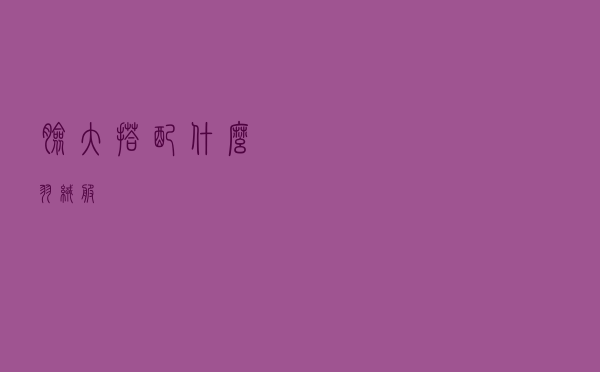 脸大搭配什么羽绒服