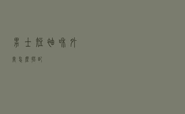 男士短袖和外套怎么搭配