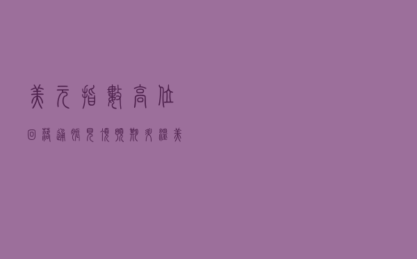 美元指数高位回落！通胀见顶预期升温，美联储下一步怎么走？