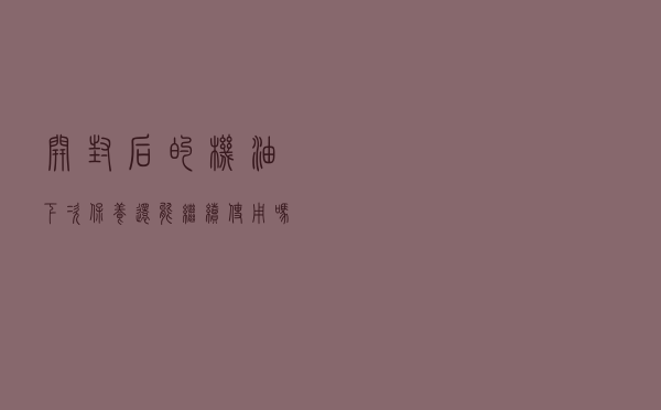 开封后的机油，下次保养还能继续使用吗？听修理工的专业分析