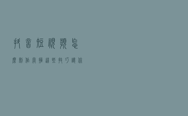 抖音短视频怎么制作？掌握这些技巧，让你的内容更有质感