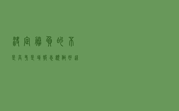 决定胜负的不是高考，是填报志愿！做好这三项准备，赢在起点
