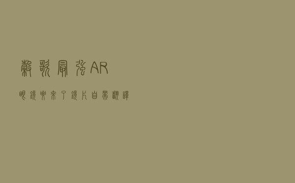 谷歌最强AR眼镜要来了！镜片自带“翻译”，能懂24种语言