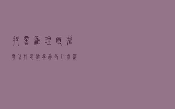 抖音治理直播间代打电话行为：共计处罚违规直播间5469场