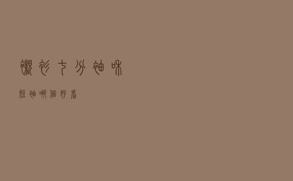 衬衫七分袖和短袖哪个好看