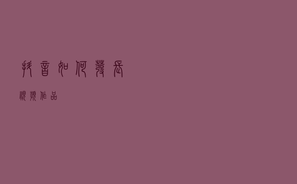 抖音如何发长视频作品？
