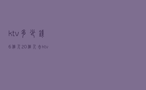 ktv多少钱6个人 - 20个人去ktv要多少钱