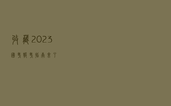 收藏！2023国考报考指南来了