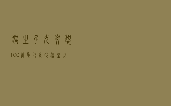 独生子女要想100%继承父母的遗产，必须符合这5点要求