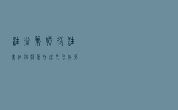 油画笔价格 「油画用猪鬃笔好还是尼龙笔好」