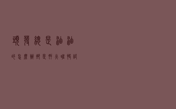 头发总是油油的怎么办？那是肝火旺！快试试4种简单食疗降肝火