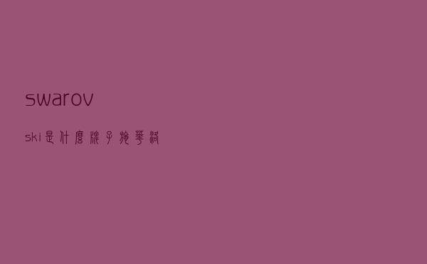 swarovski是什么牌子，施华洛世奇售后服务电话