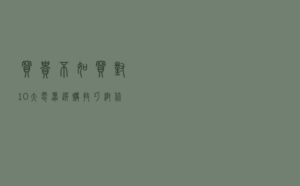 买贵不如买对，10大电器选购技巧，帮你省钱还能拯救你的纠结症