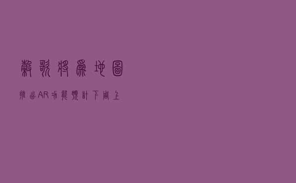 谷歌将为地图推出AR功能 预计下周上线多个城市