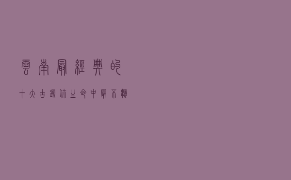 云南最经典的十大古镇，你生命中最不应该错过美景