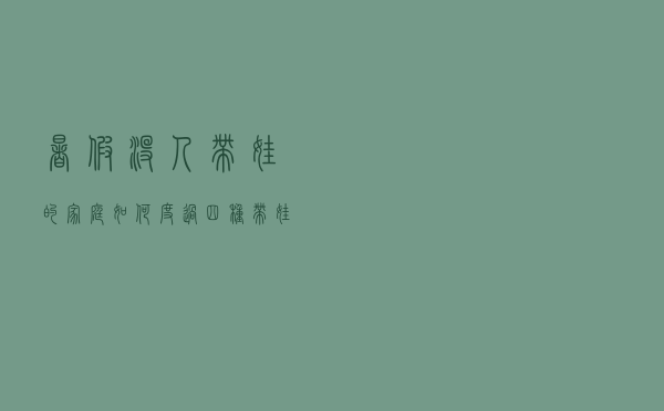 暑假没人带娃的家庭如何度过？四种带娃建议让父母轻松解决