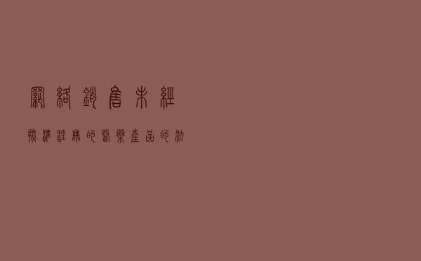 网络销售未经批准注册的医药产品的法律风险