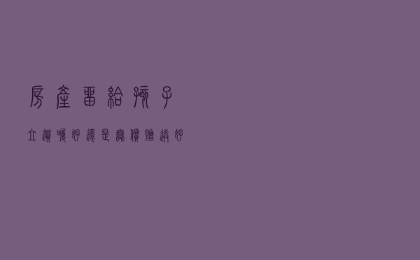 房产留给孩子，“立遗嘱”好还是“无偿赠送”好？选对能省不少钱