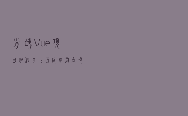 前端Vue项目如何集成百度地图实现地图选址功能