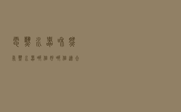 电热水器和燃气热水器哪个好？哪个适合家用？