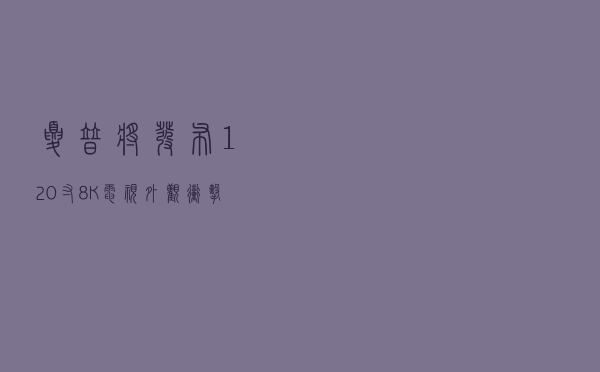 夏普将发布120寸8K电视，外观冲击力十足