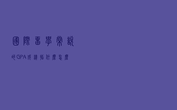 国际留学常说的GPA成绩指什么？怎么换算及重要性