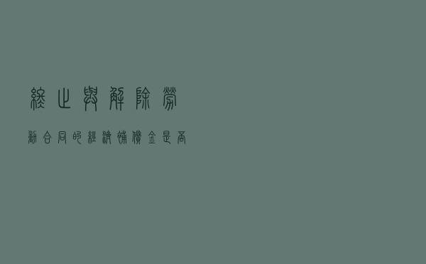 “终止”与“解除”劳动合同的经济补偿金是否免征个税结果大不同