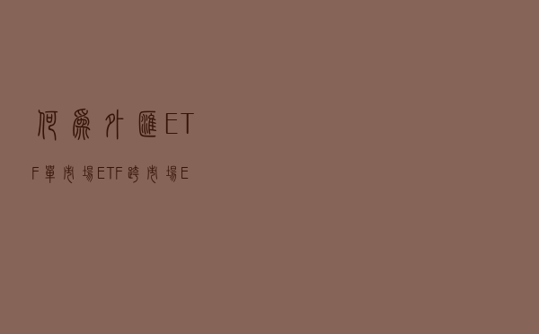 何为外汇ETF、单市场ETF、跨市场ETF？
