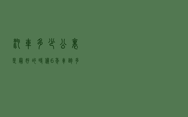汽车多少公里是最好的时候（6年车跑多少公里正常）