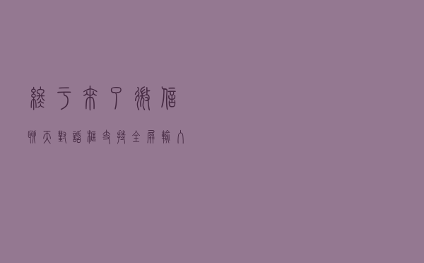 终于来了！微信聊天对话框支持全屏输入：输入大段文字方便多了