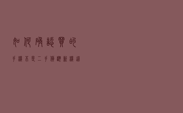 如何确认买的手机不是二手货、翻新机？这些鉴别方法不妨了解一下
