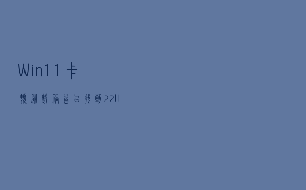 Win11卡顿“罪魁祸首”已找到：22H2版本将修复