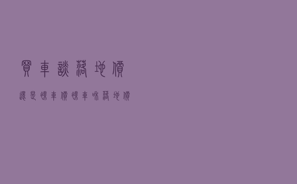 买车谈落地价还是裸车价 「裸车和落地价是什么算的」