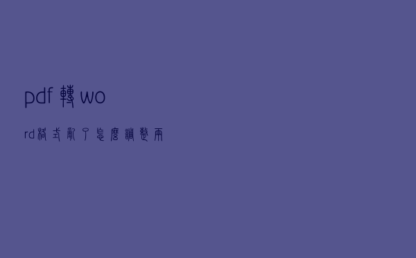 pdf转word格式乱了怎么调整？两个方法教你正确打开！