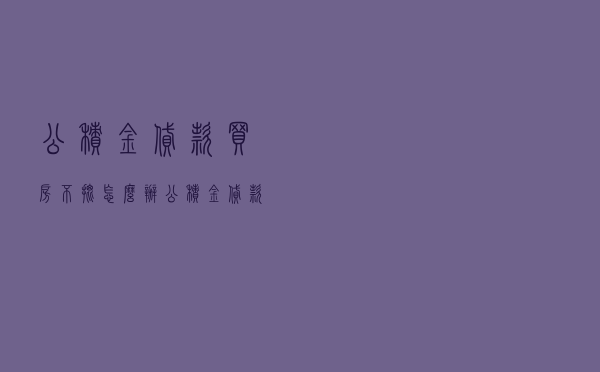 公积金贷款买房不批怎么办 - 公积金贷款好批下来吗