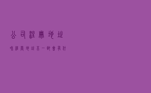 公司注册地址和经营地址不一致，会有什么后果？