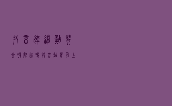 抖音连续点赞会被限流吗？抖音点赞有上限吗