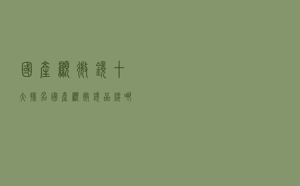 国产显微镜十大排名(国产显微镜品牌哪个好) 国产显微镜十大排名(国产显微镜品牌哪个好)