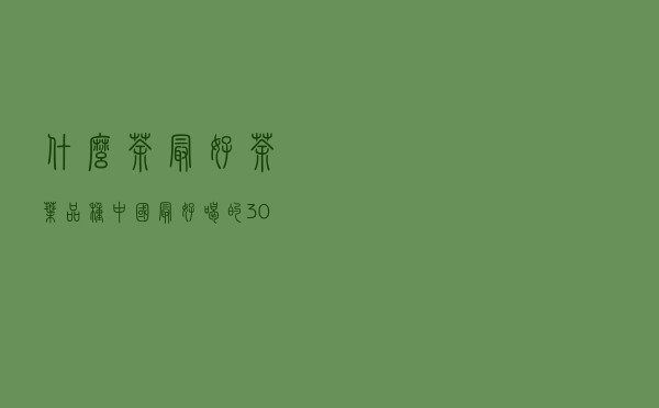 什么茶最好？茶叶品种？中国最好喝的30种名茶，如何选购茶叶