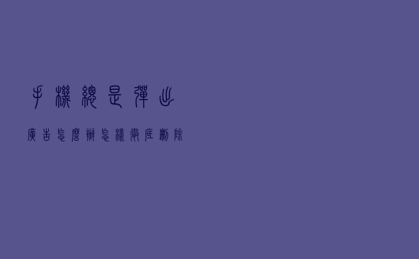 手机总是弹出广告怎么办？怎样彻底删除这些流氓软件