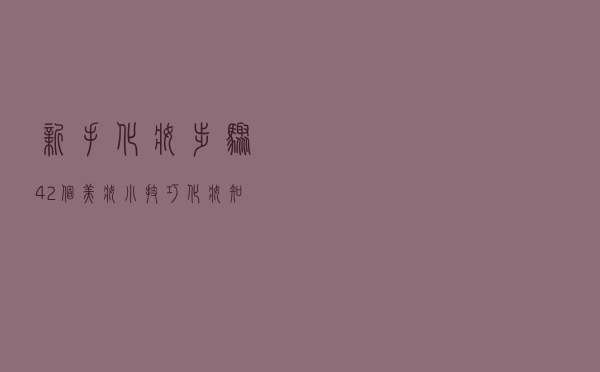 新手化妆步骤+42个美妆小技巧+化妆知识扫盲